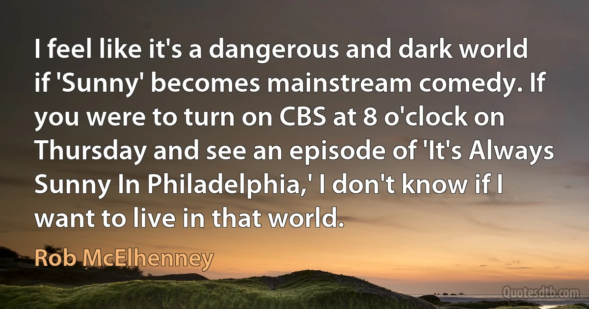 I feel like it's a dangerous and dark world if 'Sunny' becomes mainstream comedy. If you were to turn on CBS at 8 o'clock on Thursday and see an episode of 'It's Always Sunny In Philadelphia,' I don't know if I want to live in that world. (Rob McElhenney)