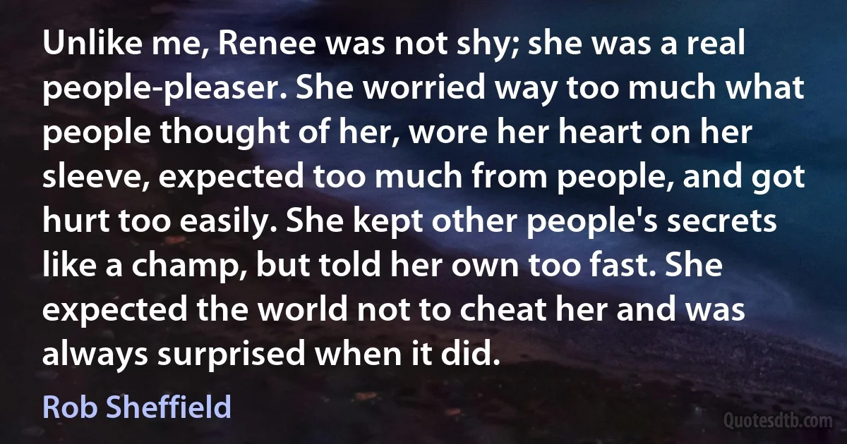 Unlike me, Renee was not shy; she was a real people-pleaser. She worried way too much what people thought of her, wore her heart on her sleeve, expected too much from people, and got hurt too easily. She kept other people's secrets like a champ, but told her own too fast. She expected the world not to cheat her and was always surprised when it did. (Rob Sheffield)