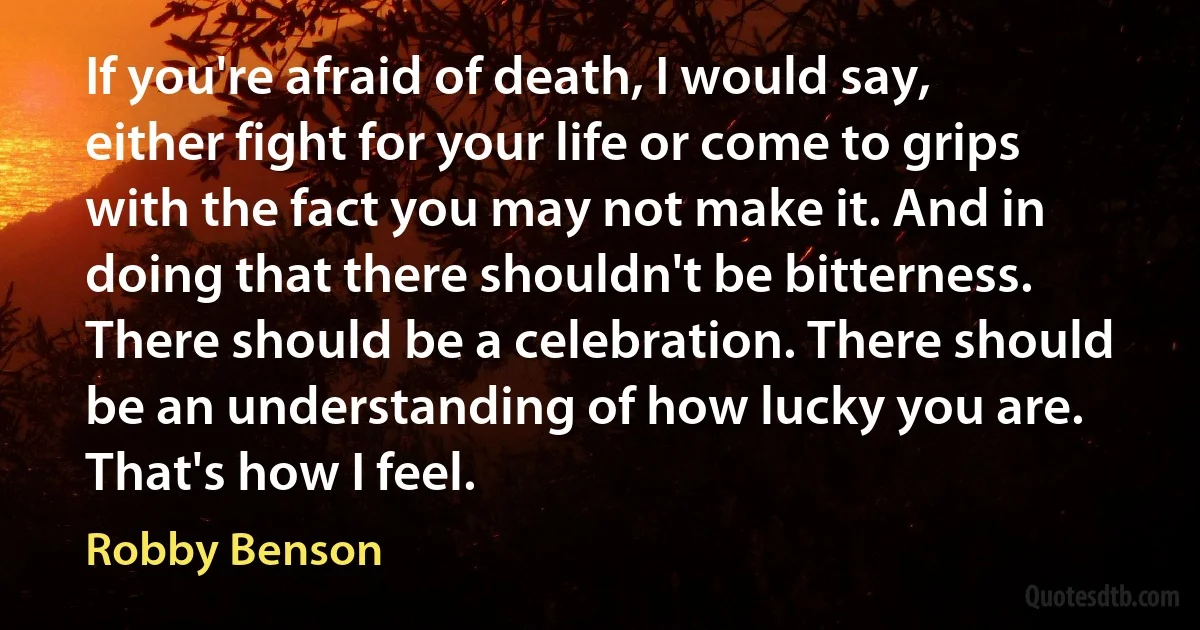 If you're afraid of death, I would say, either fight for your life or come to grips with the fact you may not make it. And in doing that there shouldn't be bitterness. There should be a celebration. There should be an understanding of how lucky you are. That's how I feel. (Robby Benson)