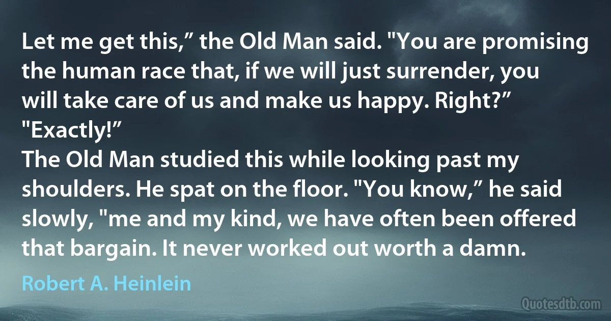 Let me get this,” the Old Man said. "You are promising the human race that, if we will just surrender, you will take care of us and make us happy. Right?”
"Exactly!”
The Old Man studied this while looking past my shoulders. He spat on the floor. "You know,” he said slowly, "me and my kind, we have often been offered that bargain. It never worked out worth a damn. (Robert A. Heinlein)