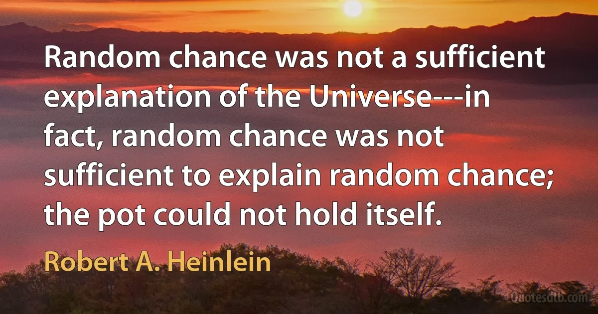 Random chance was not a sufficient explanation of the Universe---in fact, random chance was not sufficient to explain random chance; the pot could not hold itself. (Robert A. Heinlein)