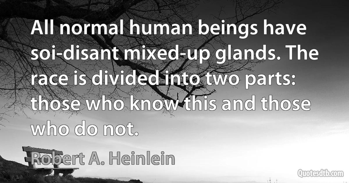 All normal human beings have soi-disant mixed-up glands. The race is divided into two parts: those who know this and those who do not. (Robert A. Heinlein)