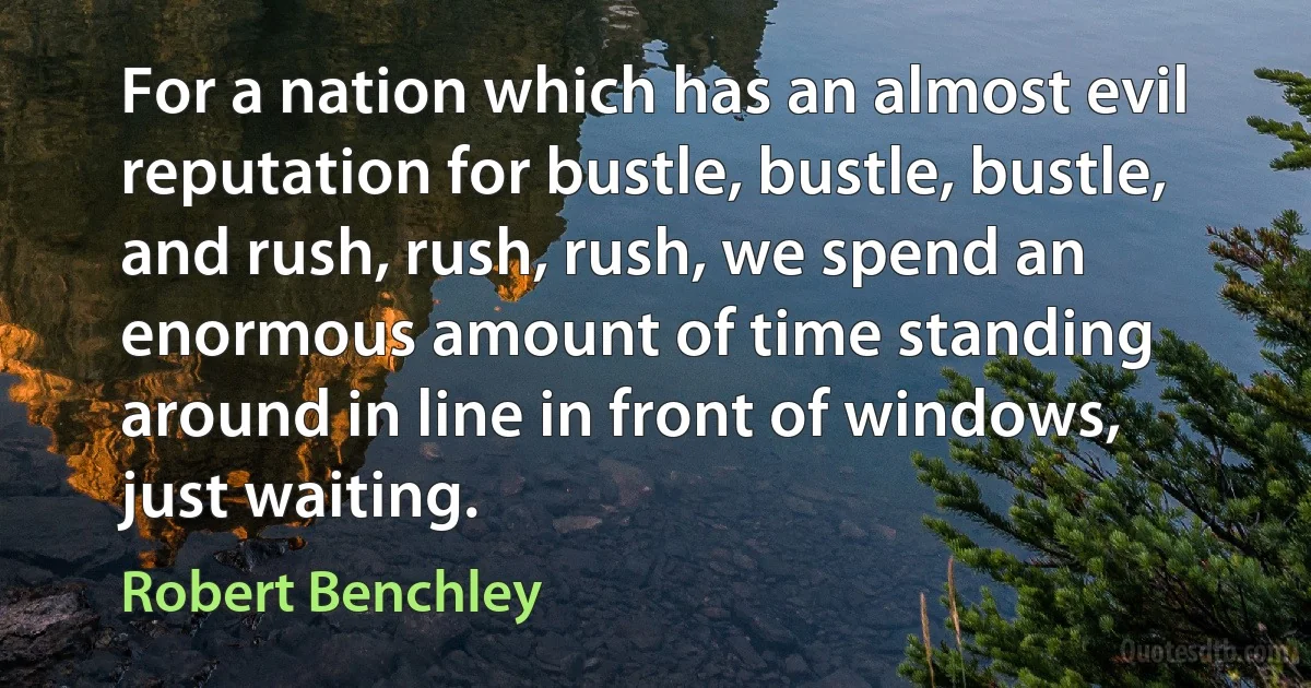 For a nation which has an almost evil reputation for bustle, bustle, bustle, and rush, rush, rush, we spend an enormous amount of time standing around in line in front of windows, just waiting. (Robert Benchley)