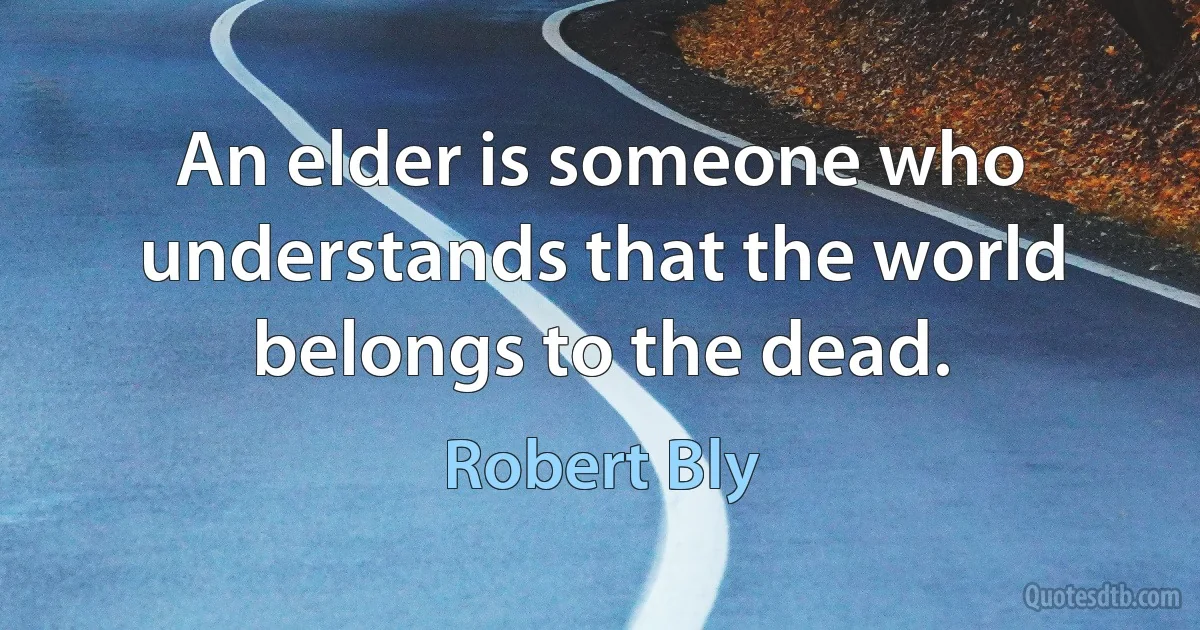 An elder is someone who understands that the world belongs to the dead. (Robert Bly)