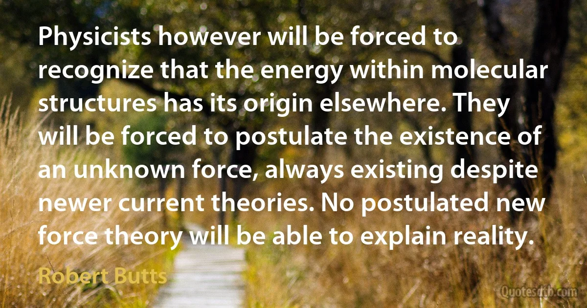 Physicists however will be forced to recognize that the energy within molecular structures has its origin elsewhere. They will be forced to postulate the existence of an unknown force, always existing despite newer current theories. No postulated new force theory will be able to explain reality. (Robert Butts)