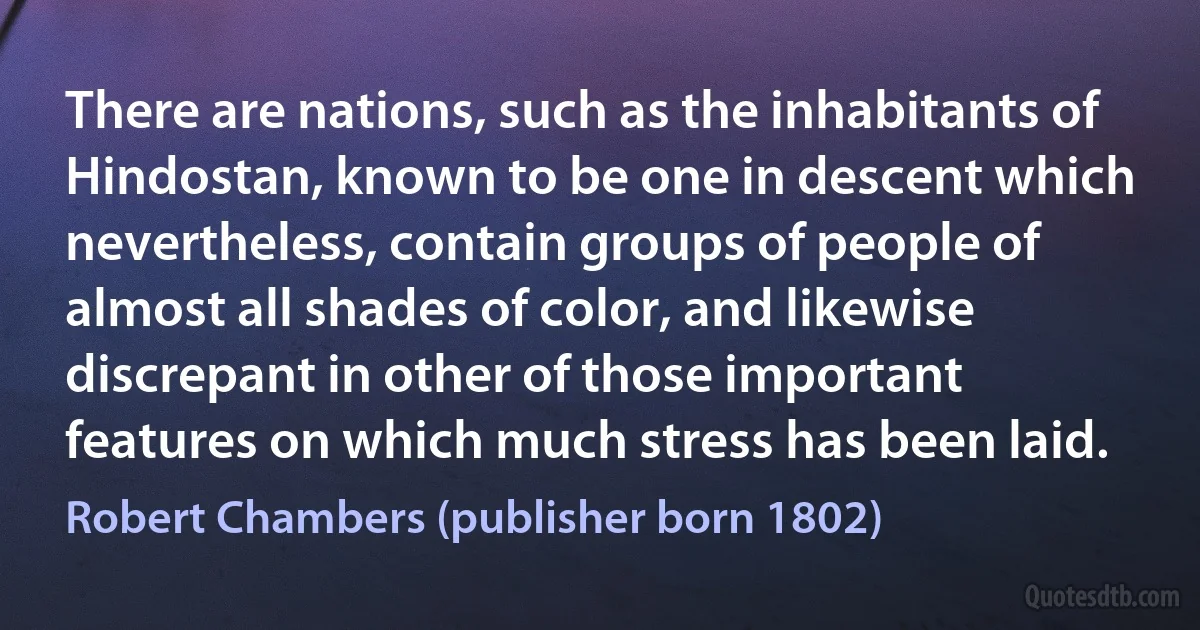 There are nations, such as the inhabitants of Hindostan, known to be one in descent which nevertheless, contain groups of people of almost all shades of color, and likewise discrepant in other of those important features on which much stress has been laid. (Robert Chambers (publisher born 1802))