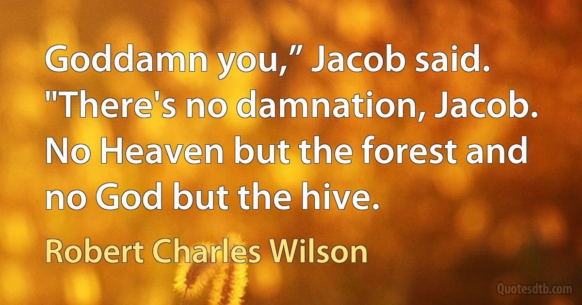 Goddamn you,” Jacob said.
"There's no damnation, Jacob. No Heaven but the forest and no God but the hive. (Robert Charles Wilson)