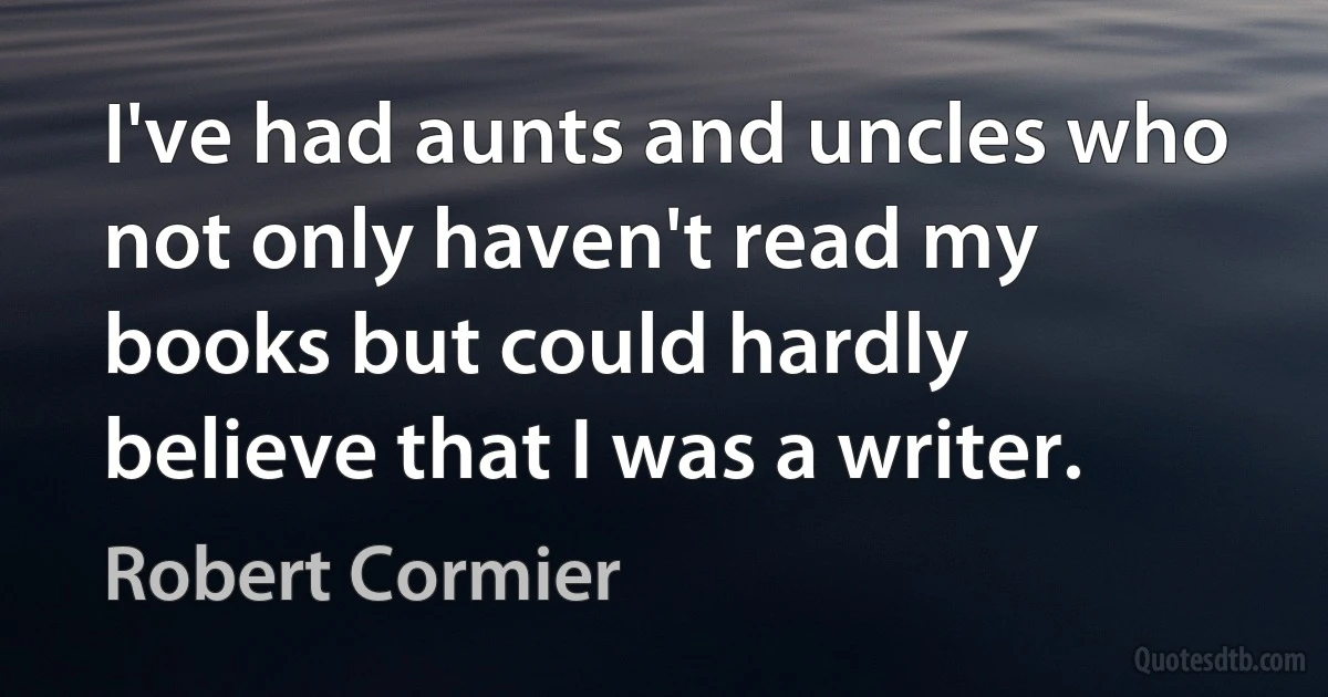 I've had aunts and uncles who not only haven't read my books but could hardly believe that I was a writer. (Robert Cormier)