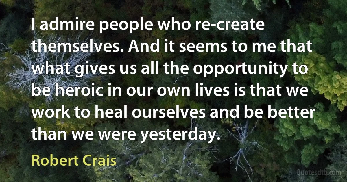 I admire people who re-create themselves. And it seems to me that what gives us all the opportunity to be heroic in our own lives is that we work to heal ourselves and be better than we were yesterday. (Robert Crais)