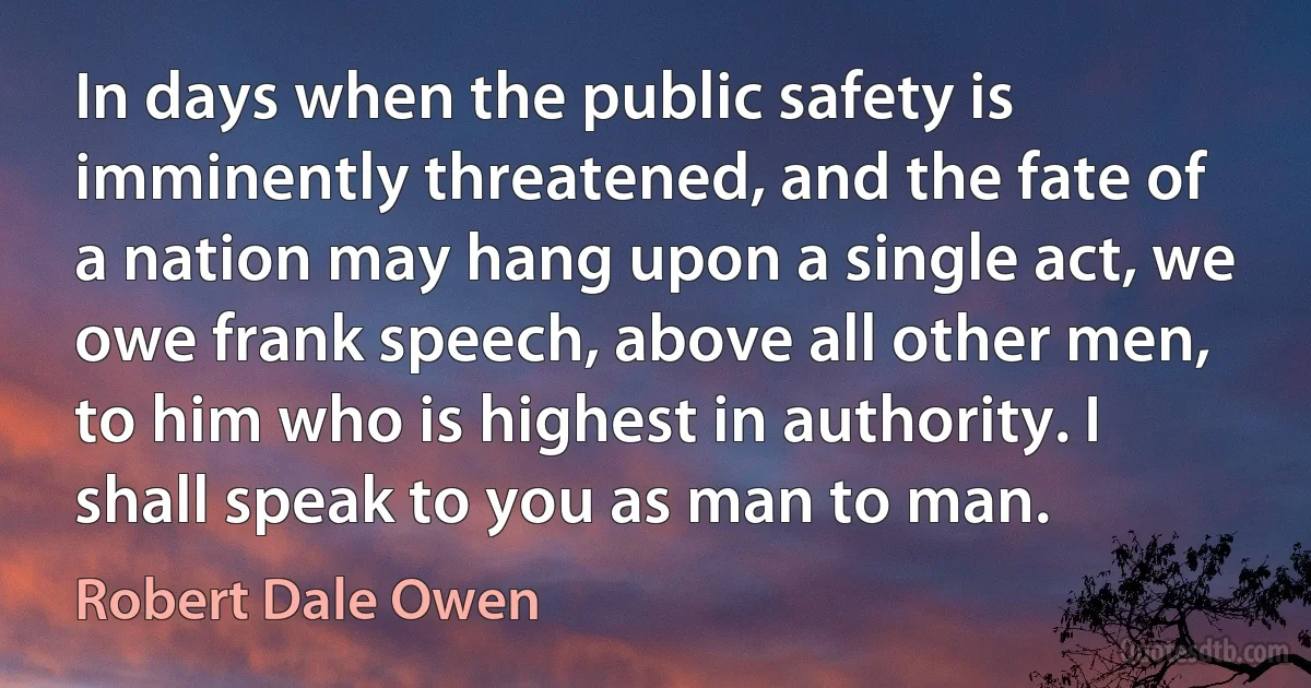 In days when the public safety is imminently threatened, and the fate of a nation may hang upon a single act, we owe frank speech, above all other men, to him who is highest in authority. I shall speak to you as man to man. (Robert Dale Owen)