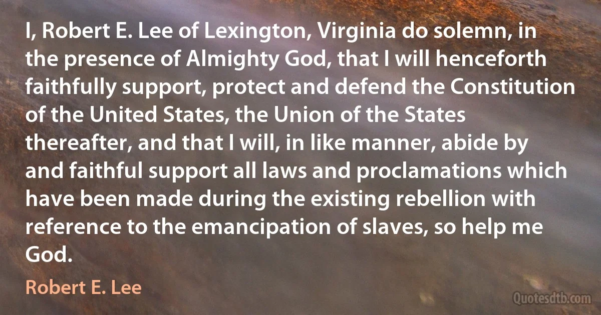 I, Robert E. Lee of Lexington, Virginia do solemn, in the presence of Almighty God, that I will henceforth faithfully support, protect and defend the Constitution of the United States, the Union of the States thereafter, and that I will, in like manner, abide by and faithful support all laws and proclamations which have been made during the existing rebellion with reference to the emancipation of slaves, so help me God. (Robert E. Lee)