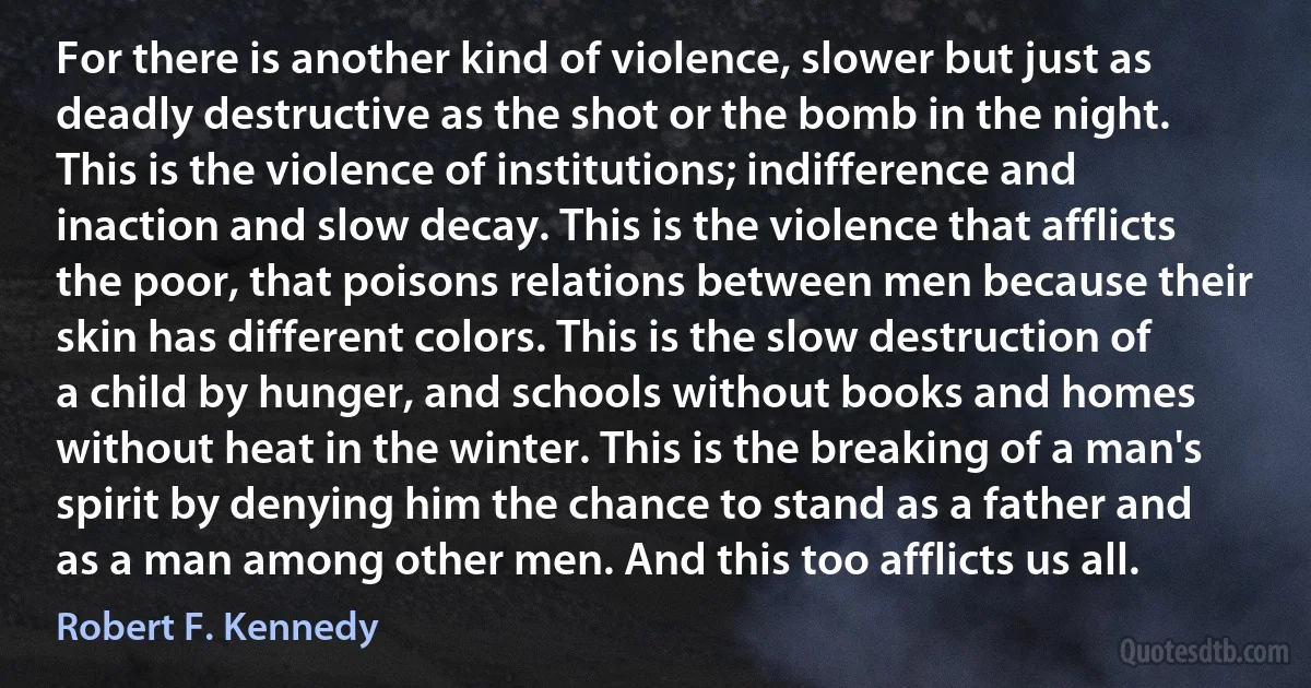 For there is another kind of violence, slower but just as deadly destructive as the shot or the bomb in the night. This is the violence of institutions; indifference and inaction and slow decay. This is the violence that afflicts the poor, that poisons relations between men because their skin has different colors. This is the slow destruction of a child by hunger, and schools without books and homes without heat in the winter. This is the breaking of a man's spirit by denying him the chance to stand as a father and as a man among other men. And this too afflicts us all. (Robert F. Kennedy)