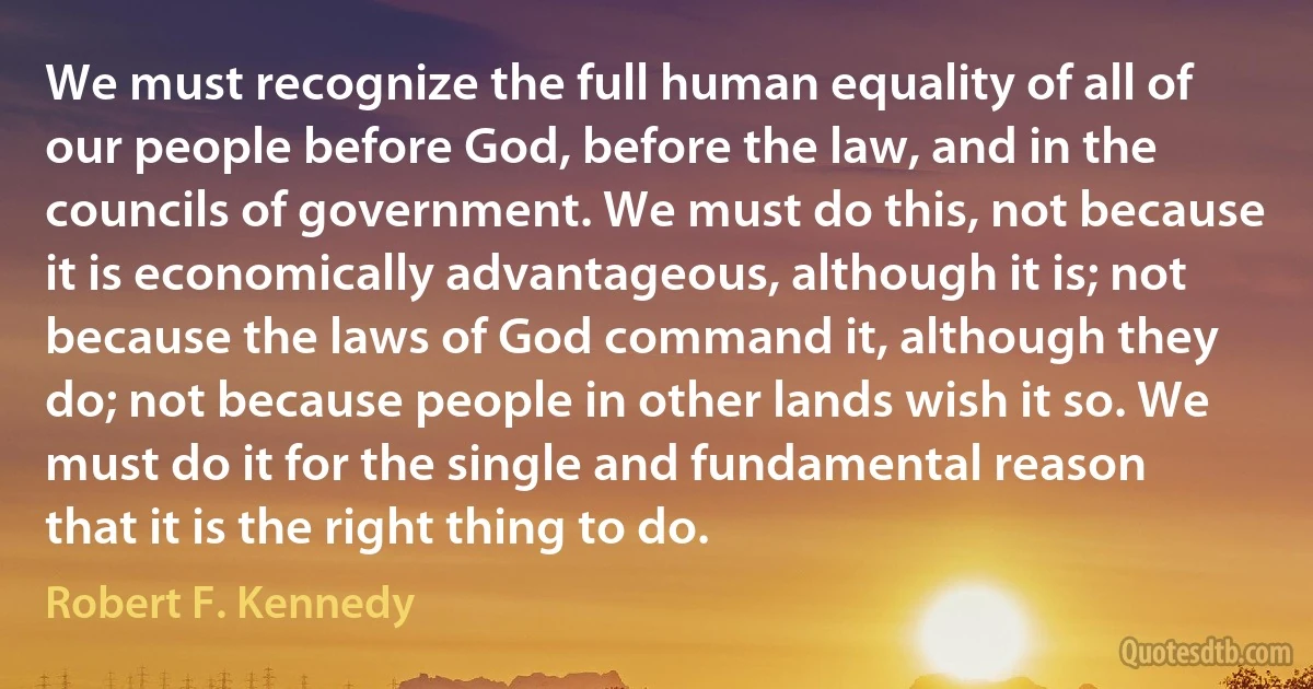 We must recognize the full human equality of all of our people before God, before the law, and in the councils of government. We must do this, not because it is economically advantageous, although it is; not because the laws of God command it, although they do; not because people in other lands wish it so. We must do it for the single and fundamental reason that it is the right thing to do. (Robert F. Kennedy)