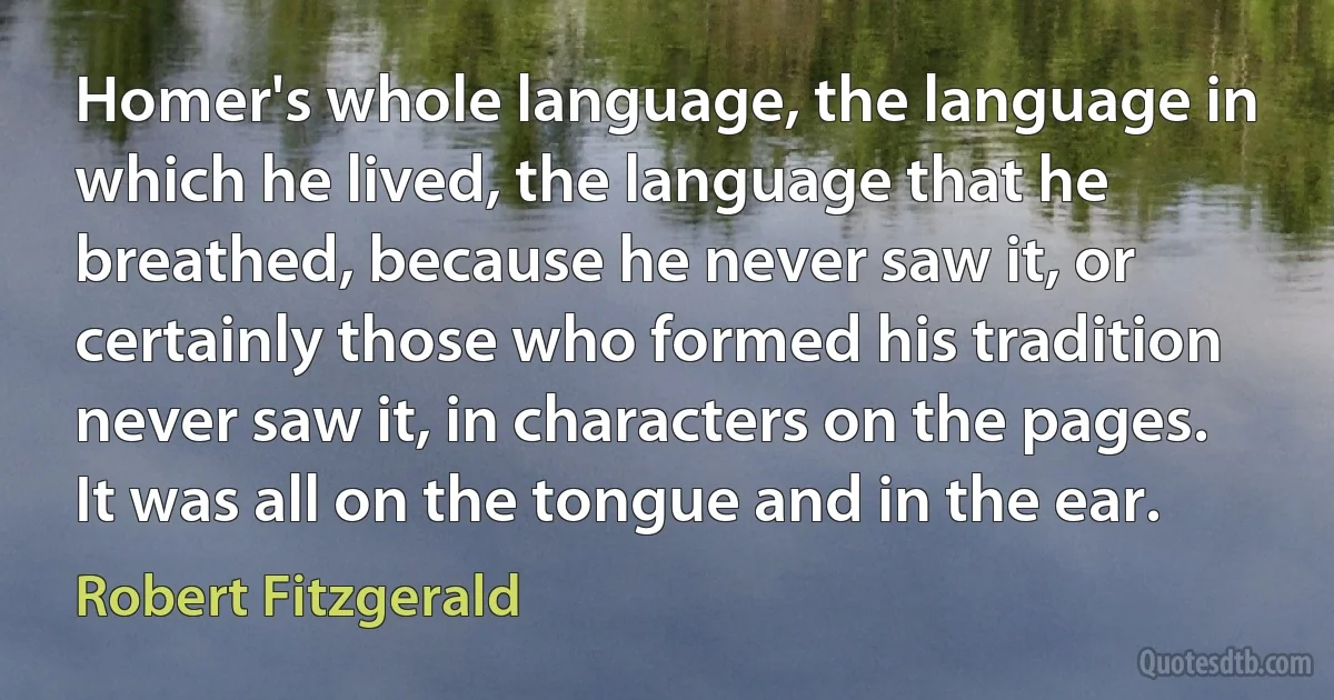 Homer's whole language, the language in which he lived, the language that he breathed, because he never saw it, or certainly those who formed his tradition never saw it, in characters on the pages. It was all on the tongue and in the ear. (Robert Fitzgerald)