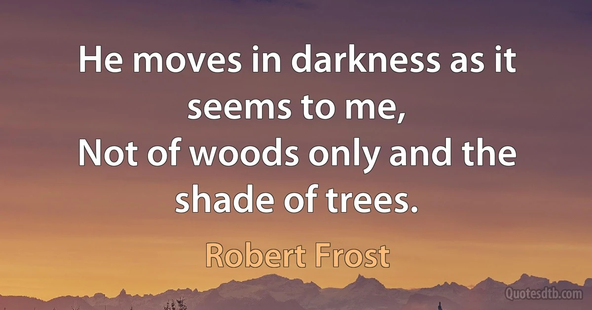 He moves in darkness as it seems to me,
Not of woods only and the shade of trees. (Robert Frost)