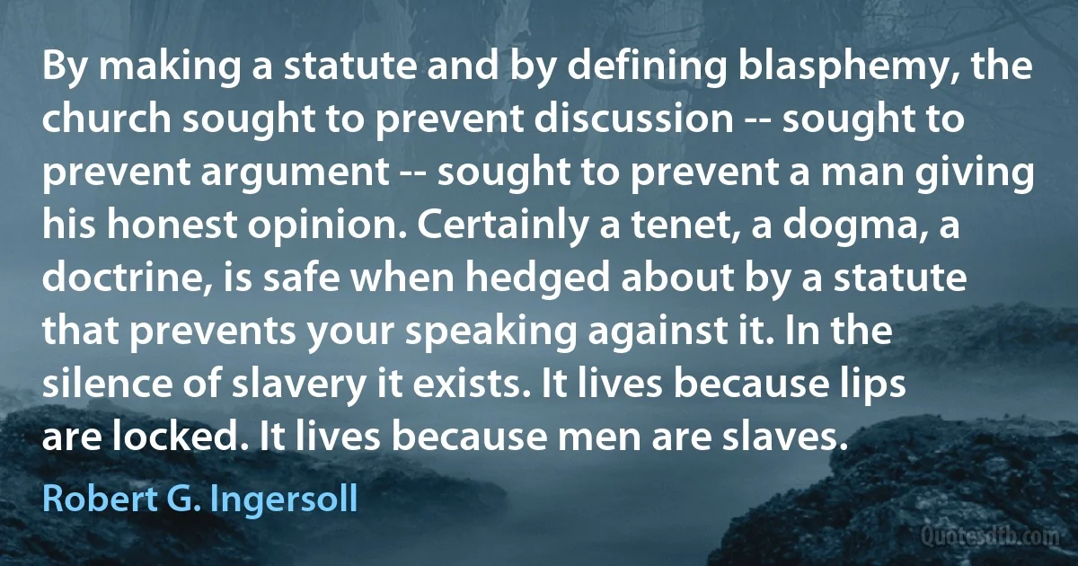 By making a statute and by defining blasphemy, the church sought to prevent discussion -- sought to prevent argument -- sought to prevent a man giving his honest opinion. Certainly a tenet, a dogma, a doctrine, is safe when hedged about by a statute that prevents your speaking against it. In the silence of slavery it exists. It lives because lips are locked. It lives because men are slaves. (Robert G. Ingersoll)