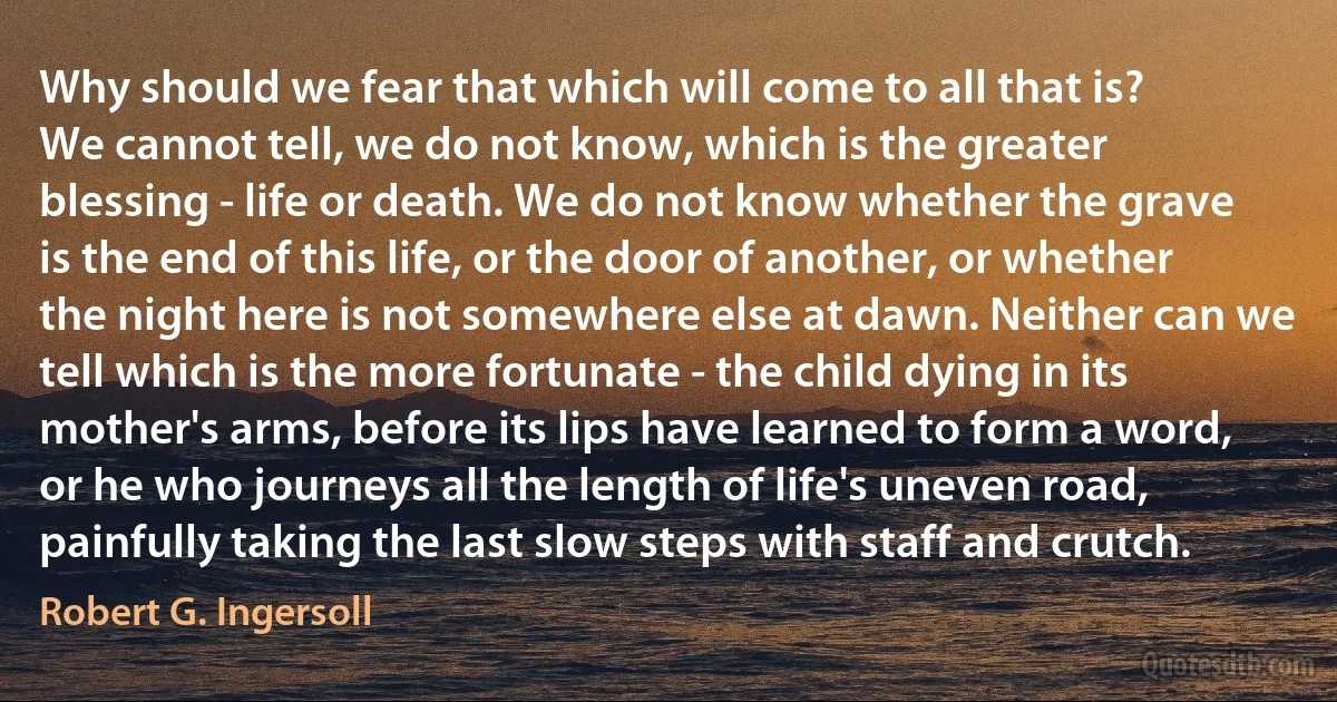 Why should we fear that which will come to all that is?
We cannot tell, we do not know, which is the greater blessing - life or death. We do not know whether the grave is the end of this life, or the door of another, or whether the night here is not somewhere else at dawn. Neither can we tell which is the more fortunate - the child dying in its mother's arms, before its lips have learned to form a word, or he who journeys all the length of life's uneven road, painfully taking the last slow steps with staff and crutch. (Robert G. Ingersoll)