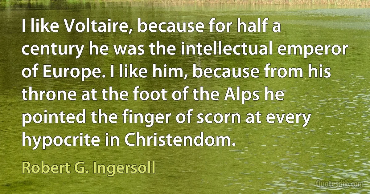 I like Voltaire, because for half a century he was the intellectual emperor of Europe. I like him, because from his throne at the foot of the Alps he pointed the finger of scorn at every hypocrite in Christendom. (Robert G. Ingersoll)