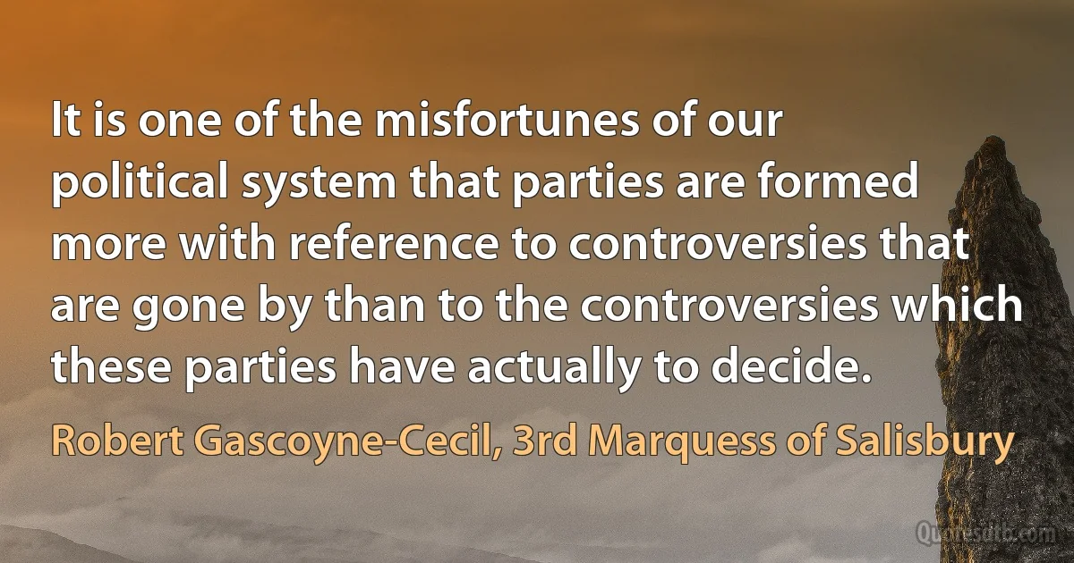 It is one of the misfortunes of our political system that parties are formed more with reference to controversies that are gone by than to the controversies which these parties have actually to decide. (Robert Gascoyne-Cecil, 3rd Marquess of Salisbury)