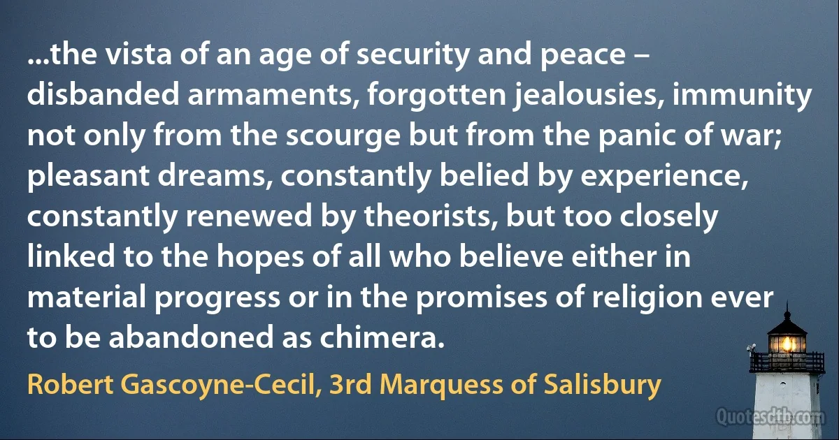 ...the vista of an age of security and peace – disbanded armaments, forgotten jealousies, immunity not only from the scourge but from the panic of war; pleasant dreams, constantly belied by experience, constantly renewed by theorists, but too closely linked to the hopes of all who believe either in material progress or in the promises of religion ever to be abandoned as chimera. (Robert Gascoyne-Cecil, 3rd Marquess of Salisbury)