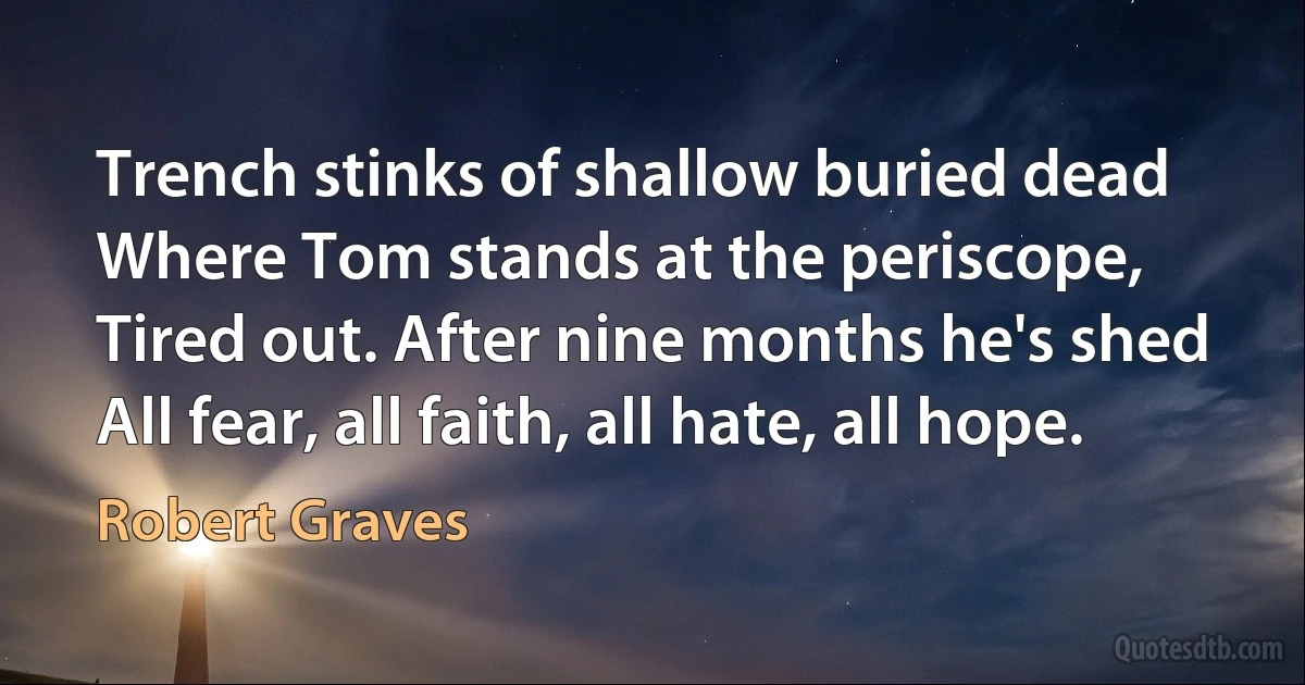 Trench stinks of shallow buried dead
Where Tom stands at the periscope,
Tired out. After nine months he's shed
All fear, all faith, all hate, all hope. (Robert Graves)