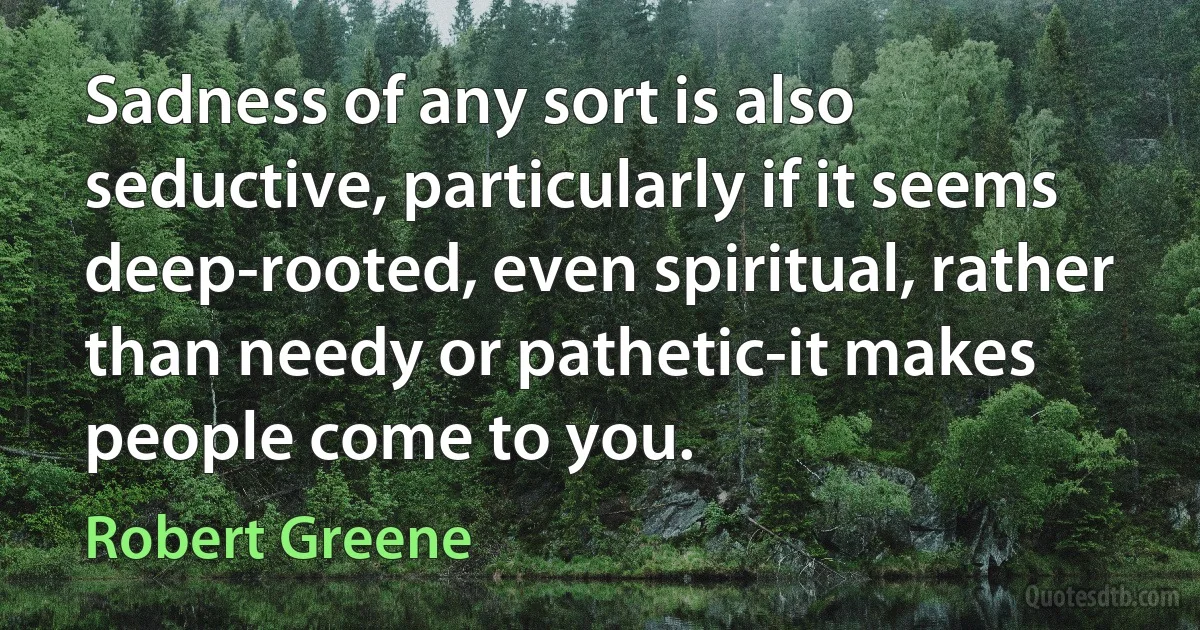 Sadness of any sort is also seductive, particularly if it seems deep-rooted, even spiritual, rather than needy or pathetic-it makes people come to you. (Robert Greene)