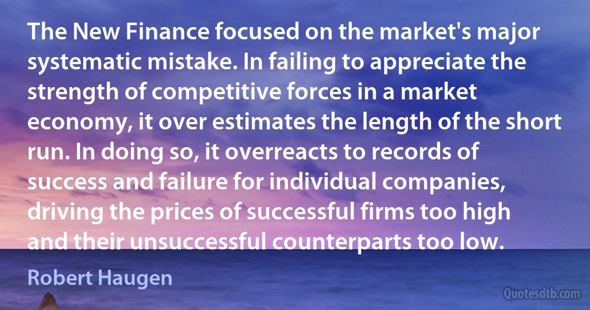 The New Finance focused on the market's major systematic mistake. In failing to appreciate the strength of competitive forces in a market economy, it over estimates the length of the short run. In doing so, it overreacts to records of success and failure for individual companies, driving the prices of successful firms too high and their unsuccessful counterparts too low. (Robert Haugen)