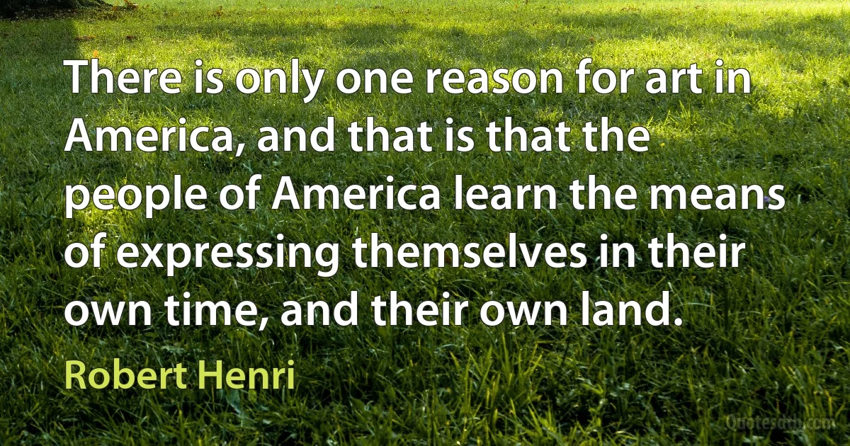 There is only one reason for art in America, and that is that the people of America learn the means of expressing themselves in their own time, and their own land. (Robert Henri)