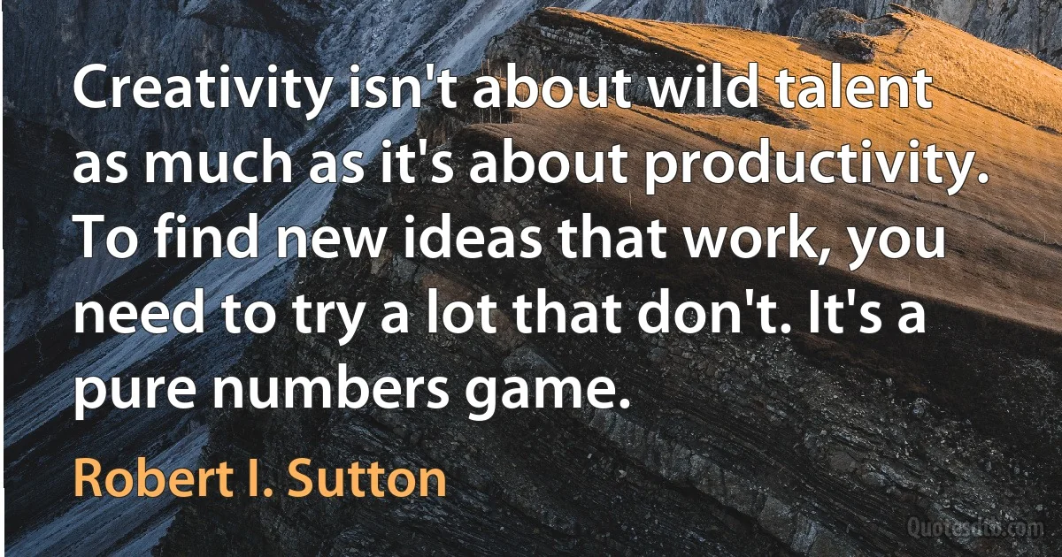 Creativity isn't about wild talent as much as it's about productivity. To find new ideas that work, you need to try a lot that don't. It's a pure numbers game. (Robert I. Sutton)