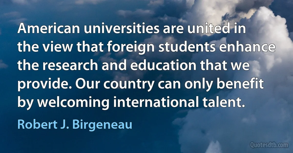 American universities are united in the view that foreign students enhance the research and education that we provide. Our country can only benefit by welcoming international talent. (Robert J. Birgeneau)