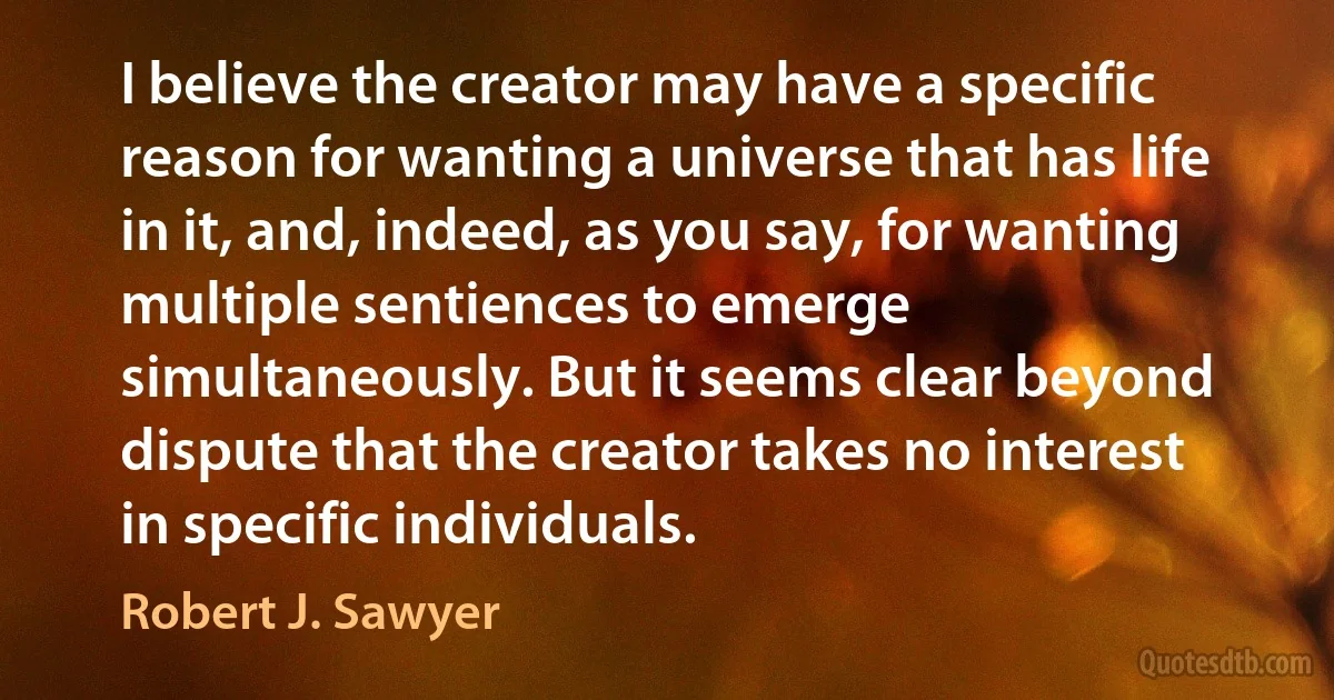 I believe the creator may have a specific reason for wanting a universe that has life in it, and, indeed, as you say, for wanting multiple sentiences to emerge simultaneously. But it seems clear beyond dispute that the creator takes no interest in specific individuals. (Robert J. Sawyer)