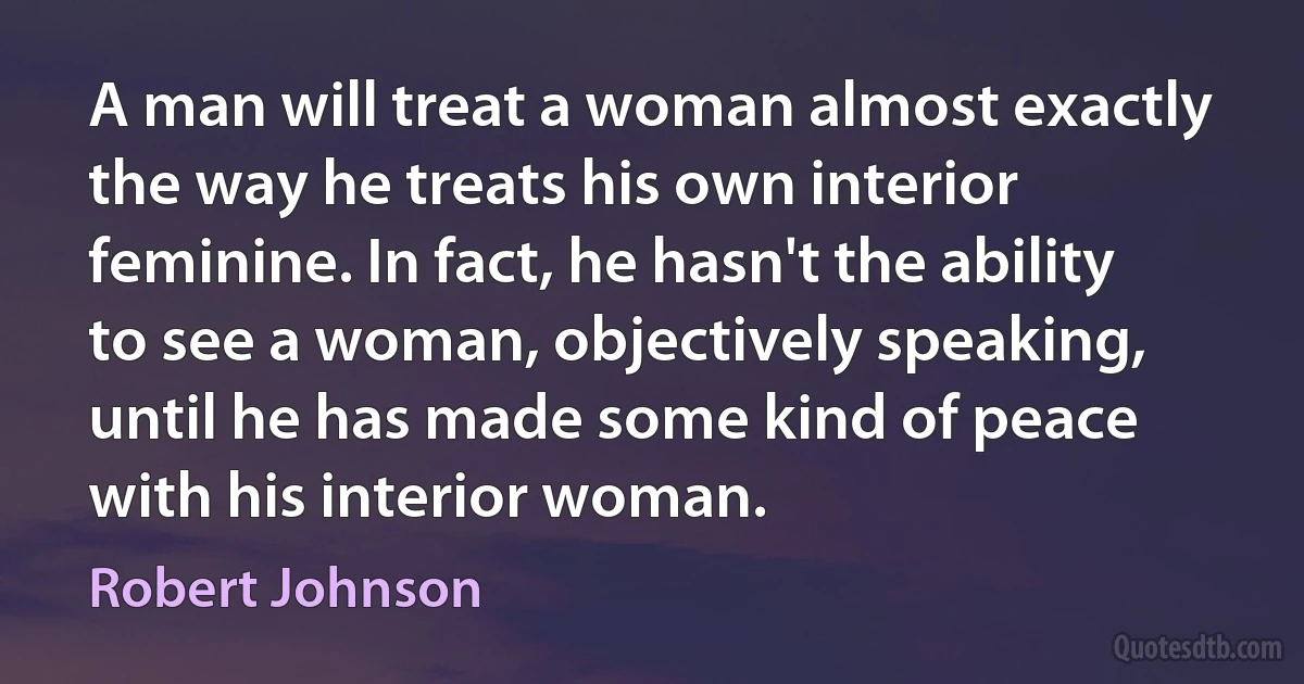 A man will treat a woman almost exactly the way he treats his own interior feminine. In fact, he hasn't the ability to see a woman, objectively speaking, until he has made some kind of peace with his interior woman. (Robert Johnson)