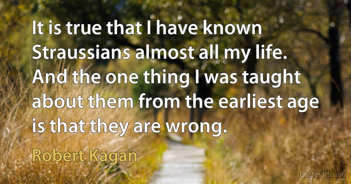 It is true that I have known Straussians almost all my life. And the one thing I was taught about them from the earliest age is that they are wrong. (Robert Kagan)