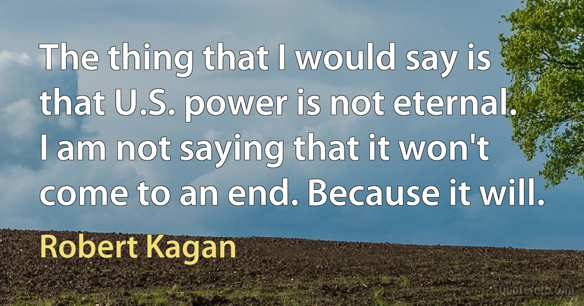 The thing that I would say is that U.S. power is not eternal. I am not saying that it won't come to an end. Because it will. (Robert Kagan)