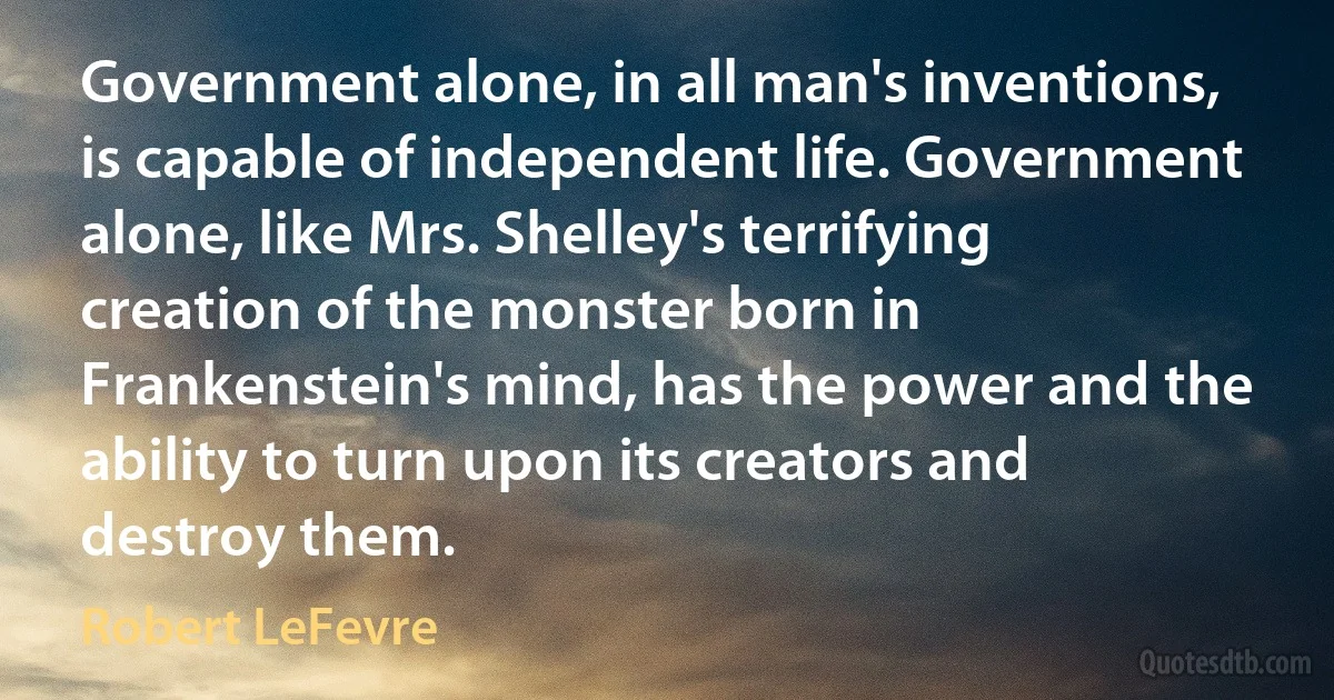 Government alone, in all man's inventions, is capable of independent life. Government alone, like Mrs. Shelley's terrifying creation of the monster born in Frankenstein's mind, has the power and the ability to turn upon its creators and destroy them. (Robert LeFevre)