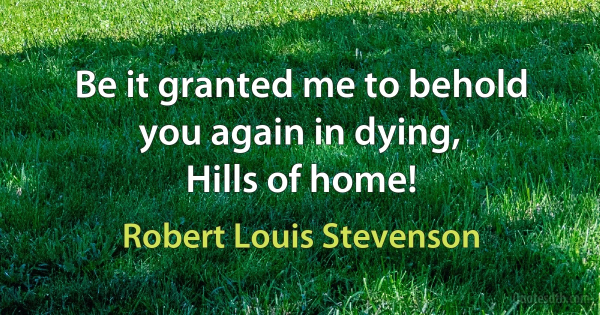 Be it granted me to behold you again in dying,
Hills of home! (Robert Louis Stevenson)