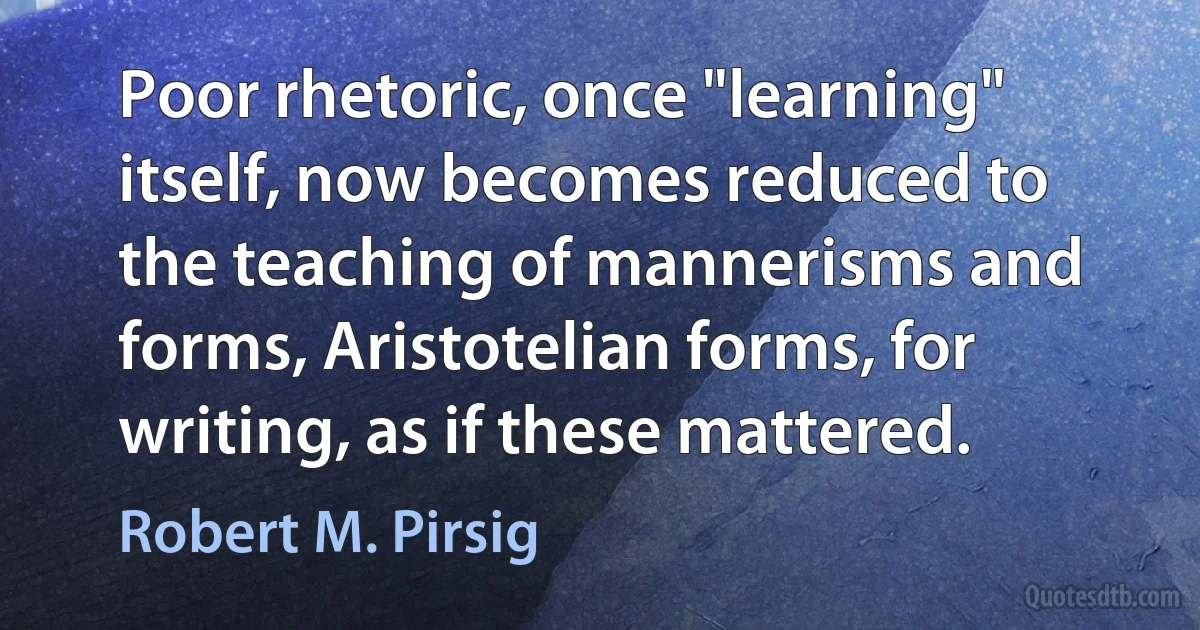 Poor rhetoric, once "learning" itself, now becomes reduced to the teaching of mannerisms and forms, Aristotelian forms, for writing, as if these mattered. (Robert M. Pirsig)