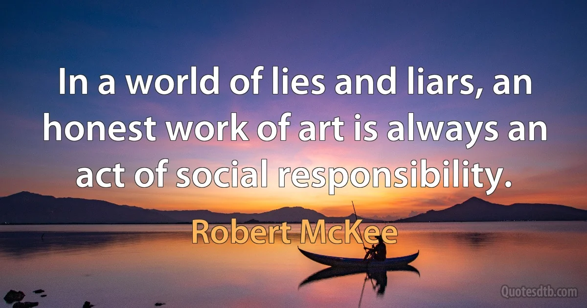 In a world of lies and liars, an honest work of art is always an act of social responsibility. (Robert McKee)