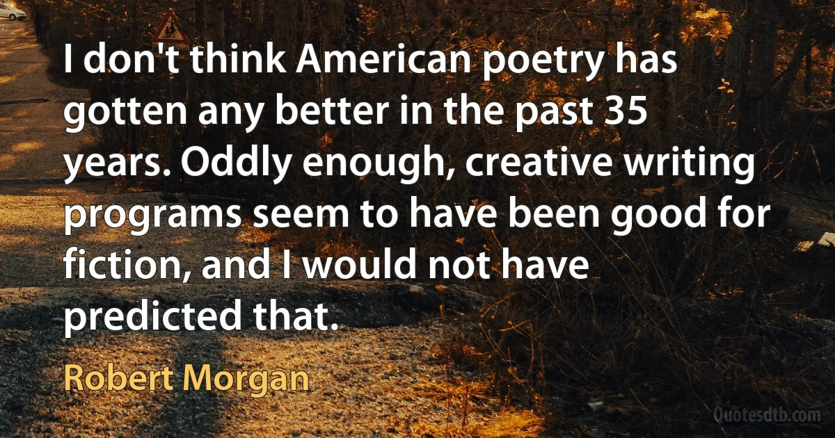 I don't think American poetry has gotten any better in the past 35 years. Oddly enough, creative writing programs seem to have been good for fiction, and I would not have predicted that. (Robert Morgan)