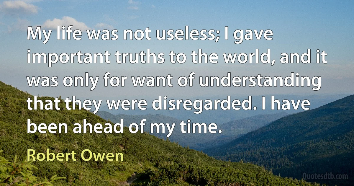 My life was not useless; I gave important truths to the world, and it was only for want of understanding that they were disregarded. I have been ahead of my time. (Robert Owen)