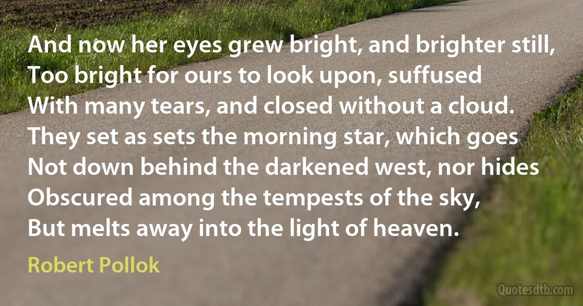 And now her eyes grew bright, and brighter still,
Too bright for ours to look upon, suffused
With many tears, and closed without a cloud.
They set as sets the morning star, which goes
Not down behind the darkened west, nor hides
Obscured among the tempests of the sky,
But melts away into the light of heaven. (Robert Pollok)