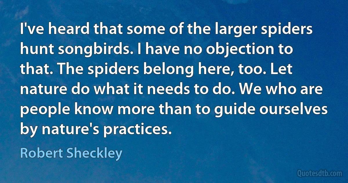 I've heard that some of the larger spiders hunt songbirds. I have no objection to that. The spiders belong here, too. Let nature do what it needs to do. We who are people know more than to guide ourselves by nature's practices. (Robert Sheckley)