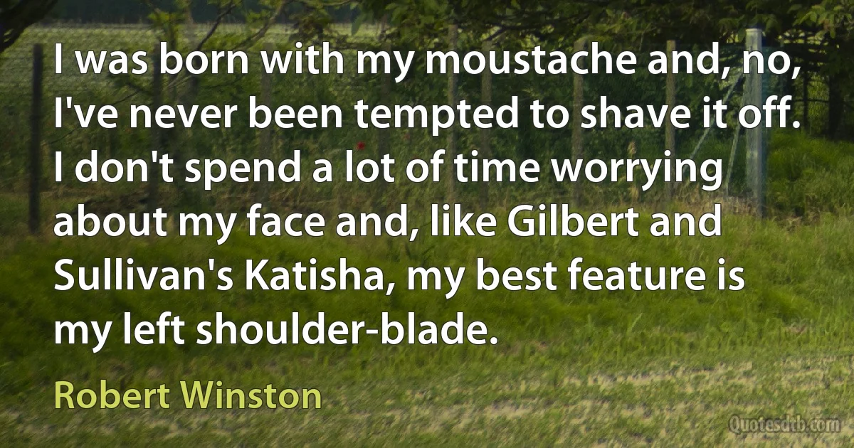 I was born with my moustache and, no, I've never been tempted to shave it off. I don't spend a lot of time worrying about my face and, like Gilbert and Sullivan's Katisha, my best feature is my left shoulder-blade. (Robert Winston)