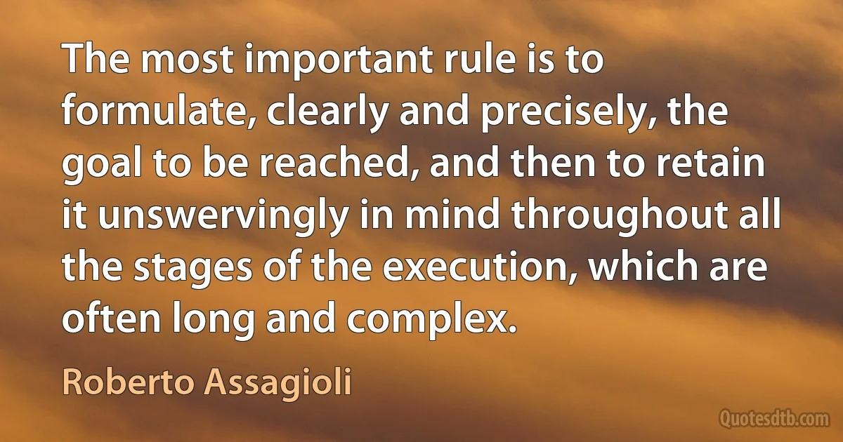 The most important rule is to formulate, clearly and precisely, the goal to be reached, and then to retain it unswervingly in mind throughout all the stages of the execution, which are often long and complex. (Roberto Assagioli)