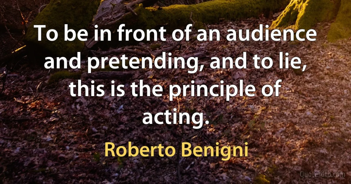 To be in front of an audience and pretending, and to lie, this is the principle of acting. (Roberto Benigni)