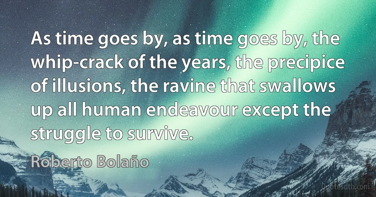 As time goes by, as time goes by, the whip-crack of the years, the precipice of illusions, the ravine that swallows up all human endeavour except the struggle to survive. (Roberto Bolaño)