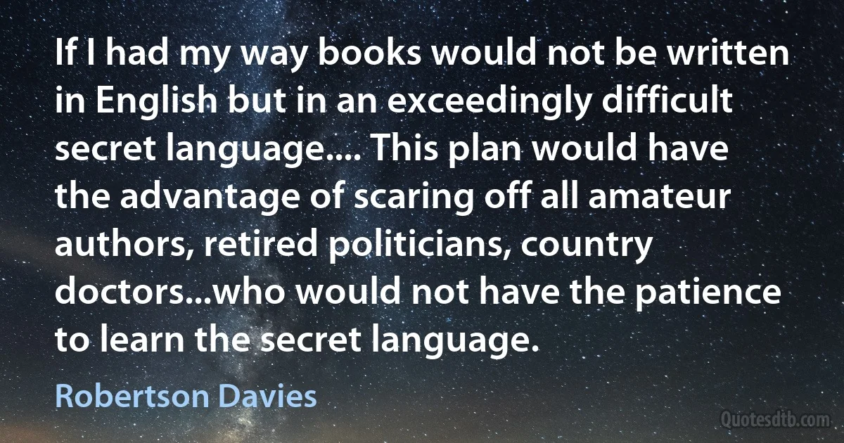 If I had my way books would not be written in English but in an exceedingly difficult secret language.... This plan would have the advantage of scaring off all amateur authors, retired politicians, country doctors...who would not have the patience to learn the secret language. (Robertson Davies)