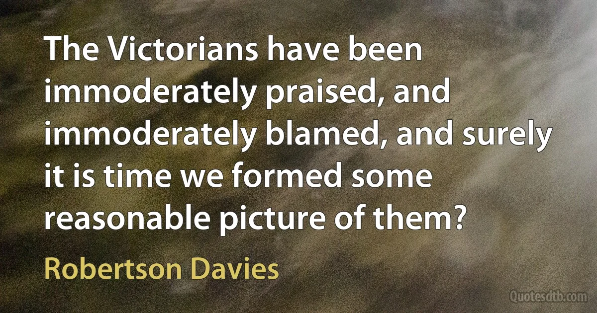 The Victorians have been immoderately praised, and immoderately blamed, and surely it is time we formed some reasonable picture of them? (Robertson Davies)