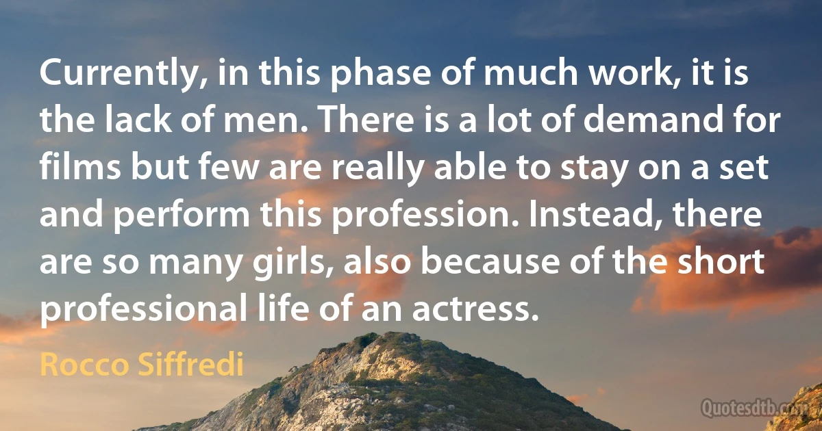 Currently, in this phase of much work, it is the lack of men. There is a lot of demand for films but few are really able to stay on a set and perform this profession. Instead, there are so many girls, also because of the short professional life of an actress. (Rocco Siffredi)