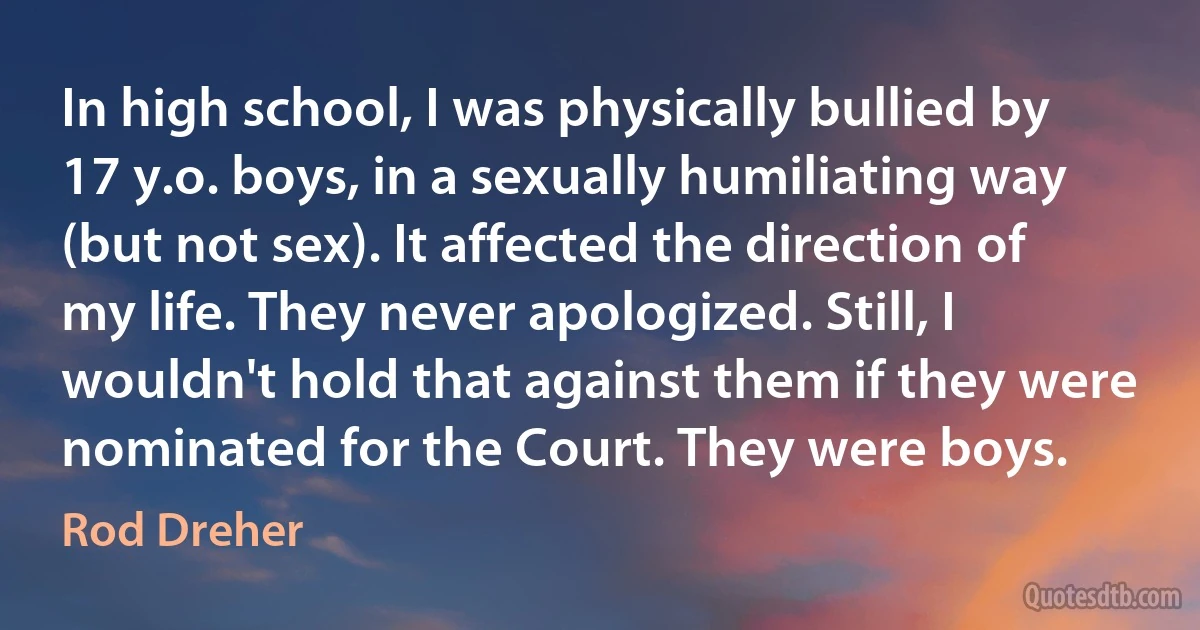 In high school, I was physically bullied by 17 y.o. boys, in a sexually humiliating way (but not sex). It affected the direction of my life. They never apologized. Still, I wouldn't hold that against them if they were nominated for the Court. They were boys. (Rod Dreher)